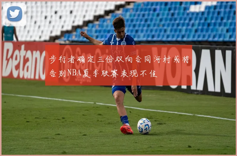 步行者确定三份双向合同河村或将告别NBA夏季联赛表现不佳