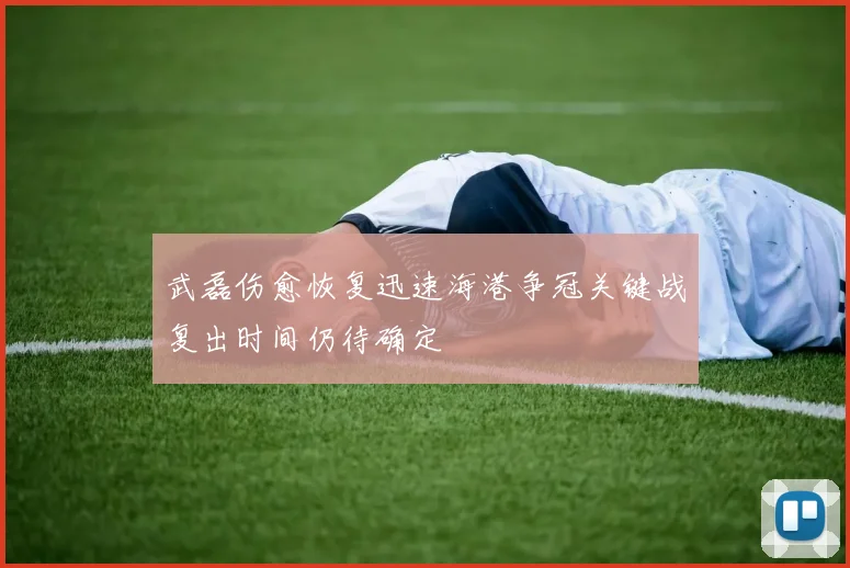 武磊伤愈恢复迅速海港争冠关键战复出时间仍待确定