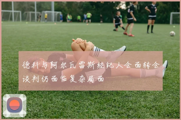 德科与阿尔瓦雷斯经纪人会面转会谈判仍面临复杂局面