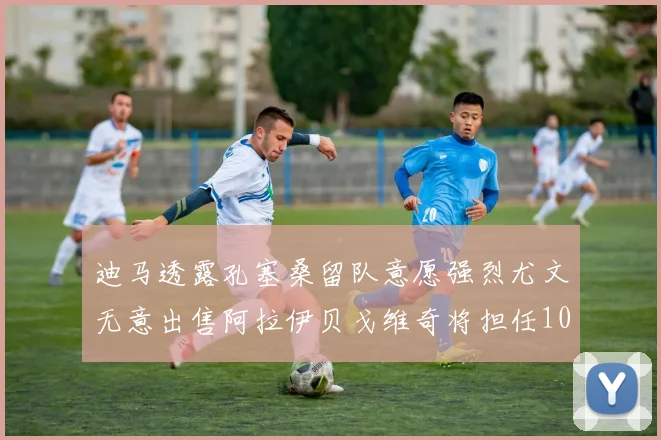 迪马透露孔塞桑留队意愿强烈尤文无意出售阿拉伊贝戈维奇将担任10号位