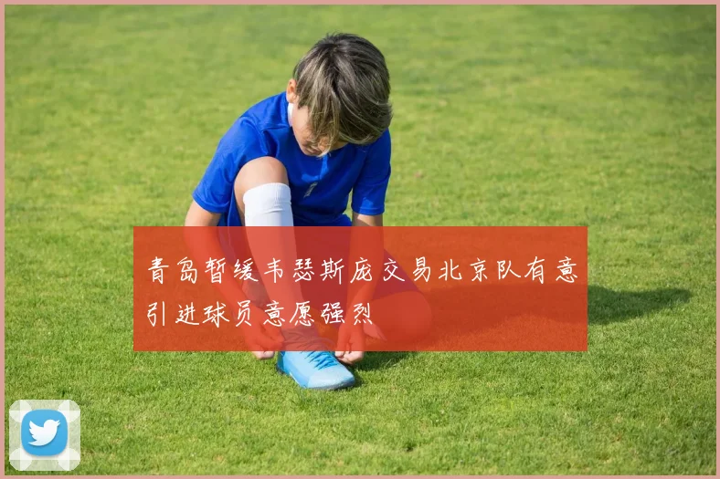 青岛暂缓韦瑟斯庞交易北京队有意引进球员意愿强烈