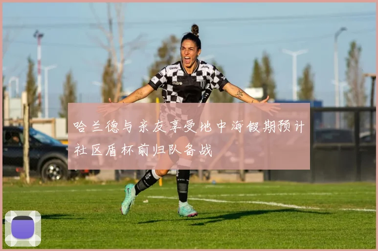 哈兰德与亲友享受地中海假期预计社区盾杯前归队备战