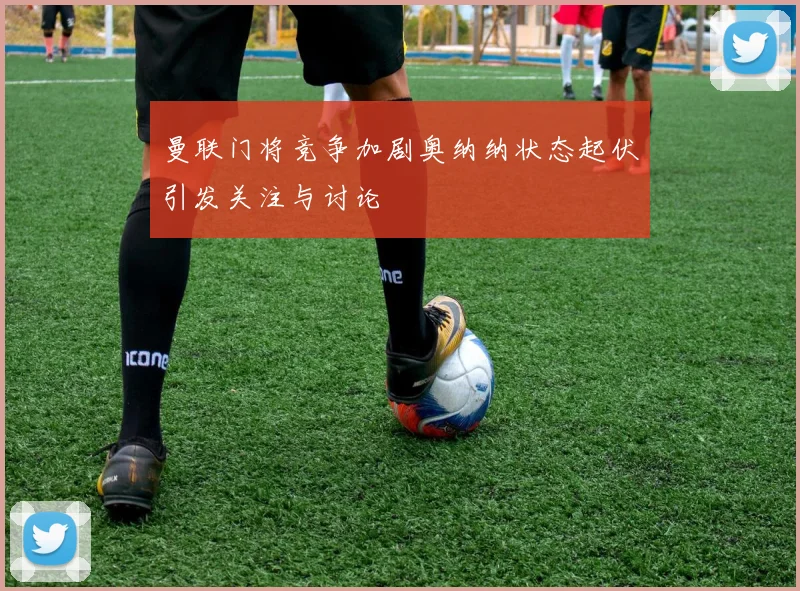 曼联门将竞争加剧奥纳纳状态起伏引发关注与讨论