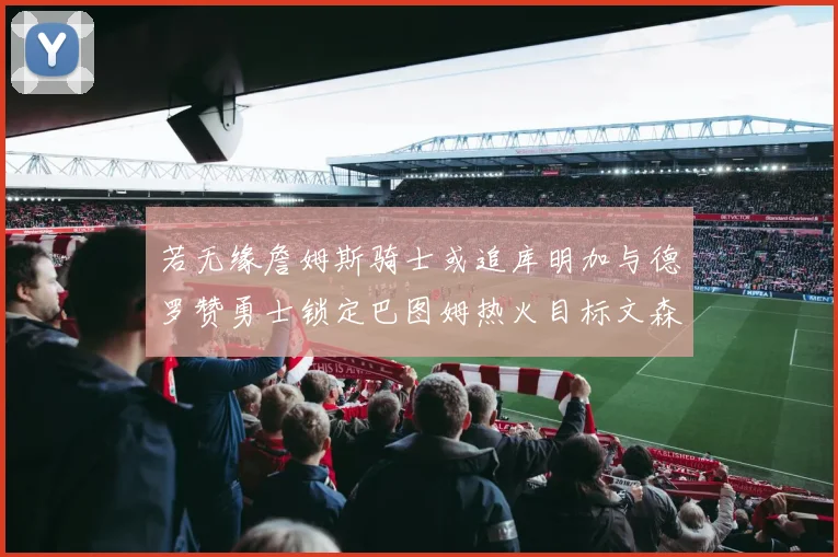 若无缘詹姆斯骑士或追库明加与德罗赞勇士锁定巴图姆热火目标文森特