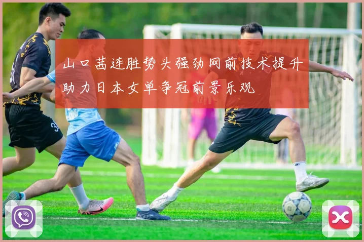 山口茜连胜势头强劲网前技术提升助力日本女单争冠前景乐观