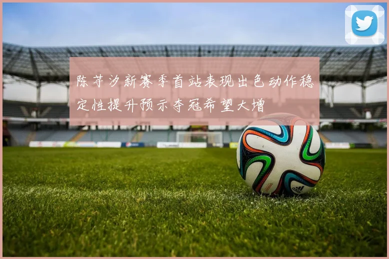 陈芋汐新赛季首站表现出色动作稳定性提升预示夺冠希望大增