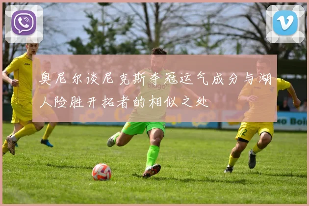 奥尼尔谈尼克斯夺冠运气成分与湖人险胜开拓者的相似之处