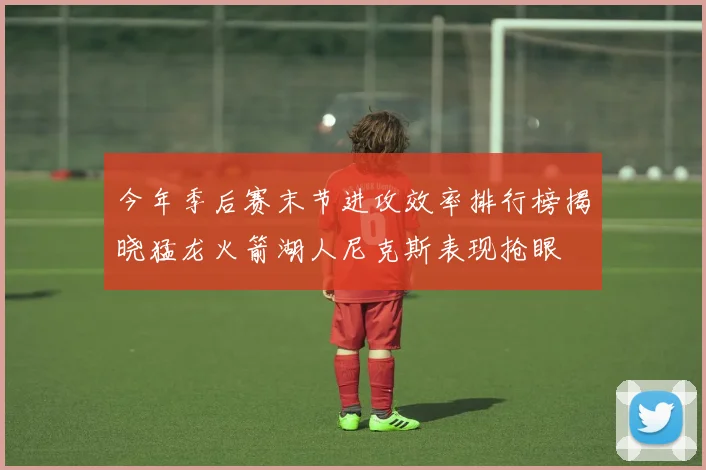 今年季后赛末节进攻效率排行榜揭晓猛龙火箭湖人尼克斯表现抢眼