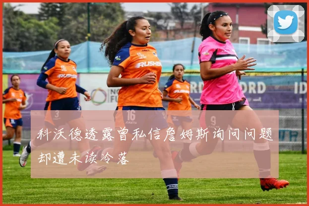科沃德透露曾私信詹姆斯询问问题却遭未读冷落