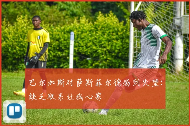 巴尔加斯对萨斯菲尔德感到失望：缺乏联系让我心寒