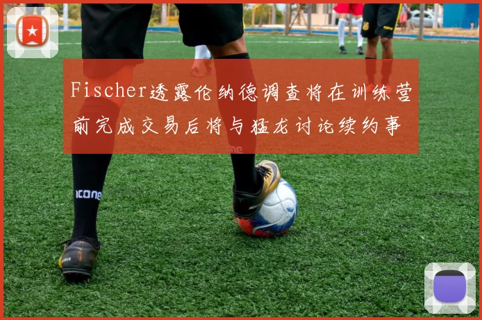 Fischer透露伦纳德调查将在训练营前完成交易后将与猛龙讨论续约事宜